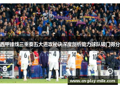 西甲锋线三重奏五大进攻秘诀深度剖析助力球队破门得分