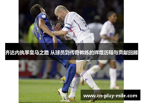 齐达内执掌皇马之路 从球员到传奇教练的辉煌历程与贡献回顾