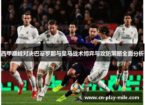 西甲巅峰对决巴塞罗那与皇马战术博弈与攻防策略全面分析 西甲巅峰对决巴塞罗那与皇马战术博弈与攻防策略全面分析