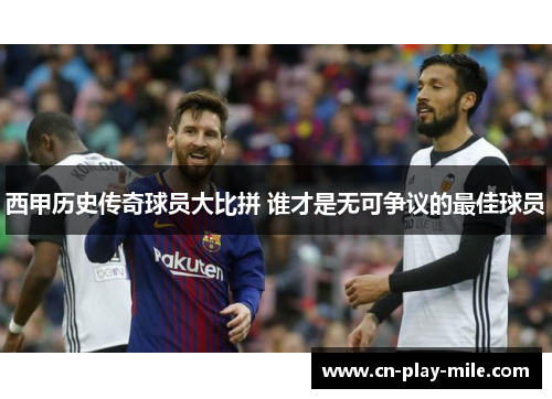 西甲历史传奇球员大比拼 谁才是无可争议的最佳球员