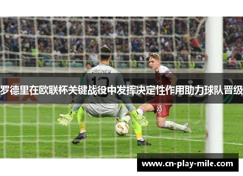 罗德里在欧联杯关键战役中发挥决定性作用助力球队晋级