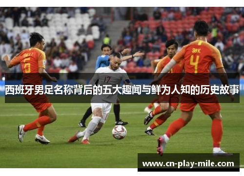 西班牙男足名称背后的五大趣闻与鲜为人知的历史故事