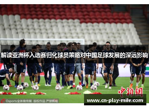 解读亚洲杯入选赛归化球员策略对中国足球发展的深远影响 解读亚洲杯入选赛归化球员策略对中国足球发展的深远影响